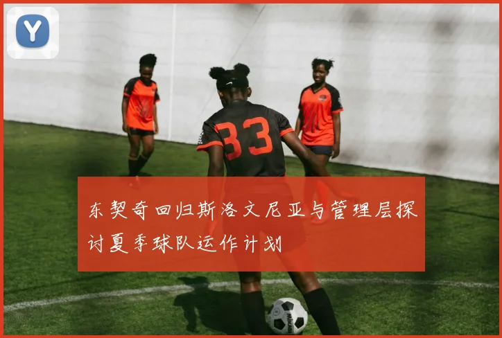 东契奇回归斯洛文尼亚与管理层探讨夏季球队运作计划