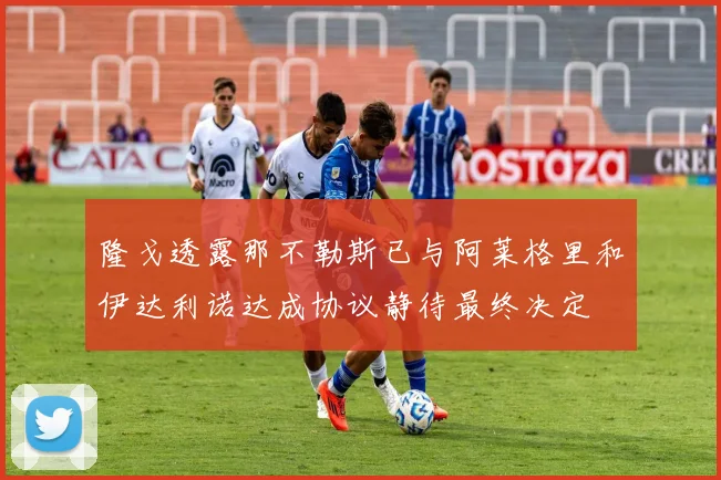 隆戈透露那不勒斯已与阿莱格里和伊达利诺达成协议静待最终决定