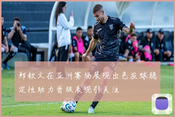 郑钦文在亚洲赛场展现出色发球稳定性助力晋级表现引关注