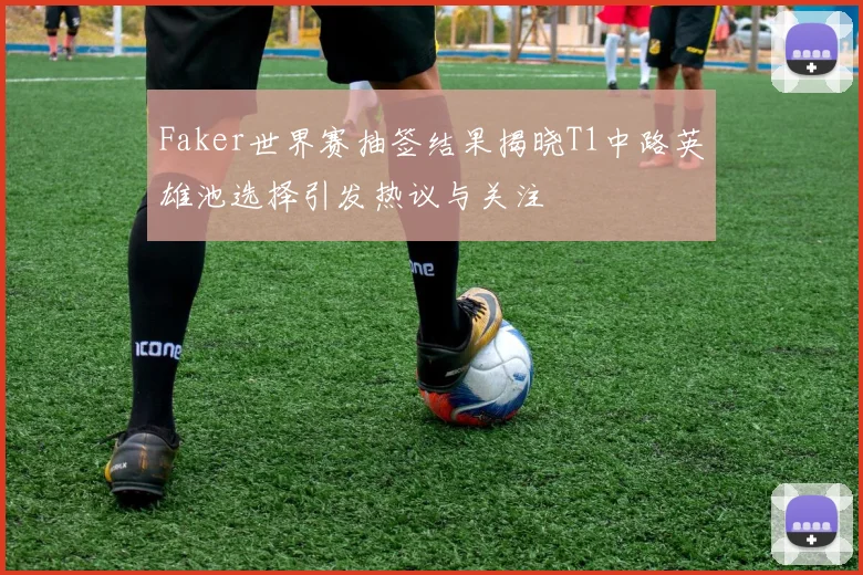 Faker世界赛抽签结果揭晓T1中路英雄池选择引发热议与关注