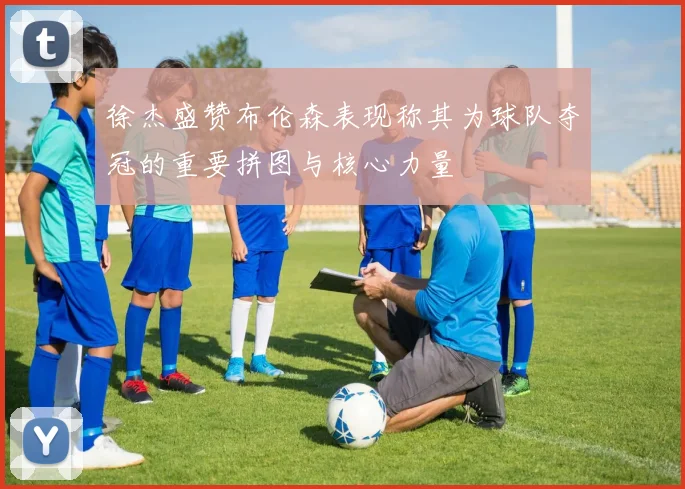 徐杰盛赞布伦森表现称其为球队夺冠的重要拼图与核心力量