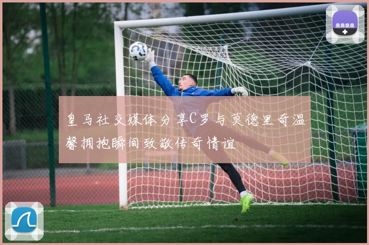 皇马社交媒体分享C罗与莫德里奇温馨拥抱瞬间致敬传奇情谊