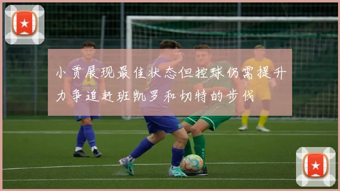 小贾展现最佳状态但控球仍需提升力争追赶班凯罗和切特的步伐