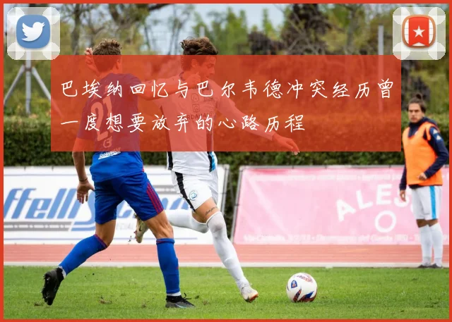 巴埃纳回忆与巴尔韦德冲突经历曾一度想要放弃的心路历程