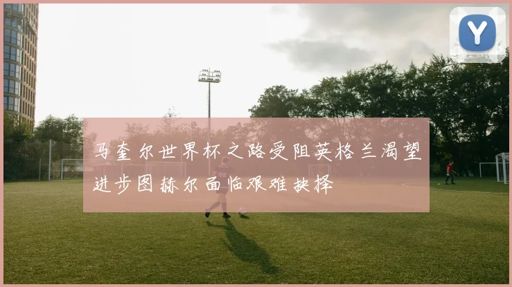 马奎尔世界杯之路受阻英格兰渴望进步图赫尔面临艰难抉择