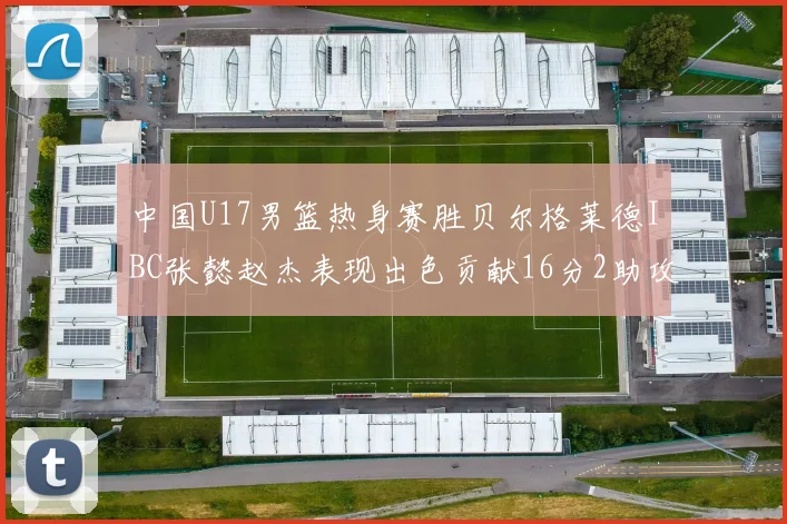 中国U17男篮热身赛胜贝尔格莱德IBC张懿赵杰表现出色贡献16分2助攻2抢断