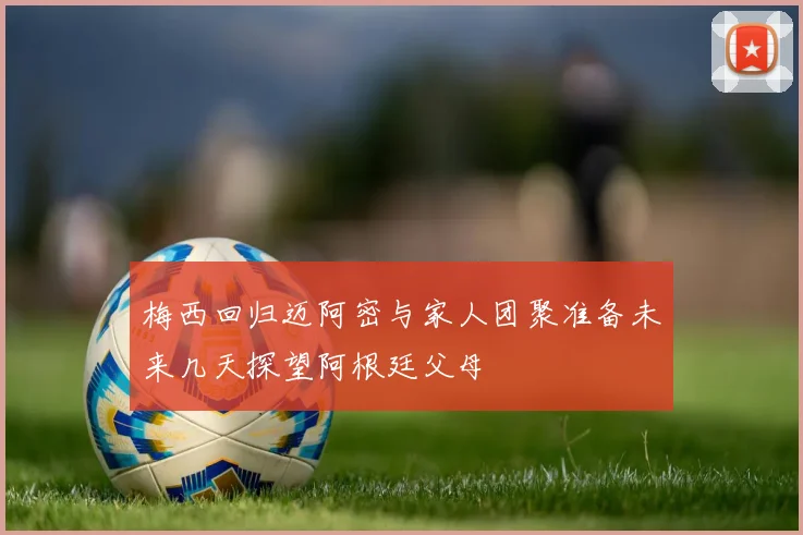 梅西回归迈阿密与家人团聚准备未来几天探望阿根廷父母