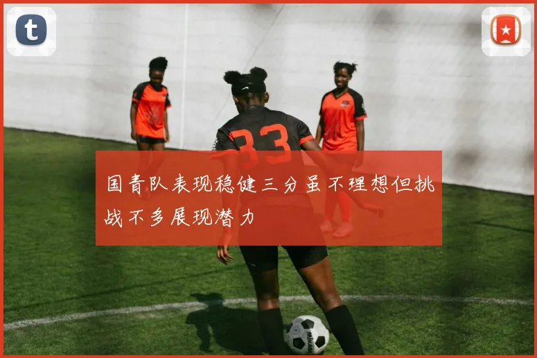 国青队表现稳健三分虽不理想但挑战不多展现潜力