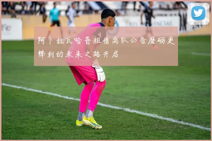 阿卜杜瓦哈普租借离队公告磨砺更锋利的未来之路开启
