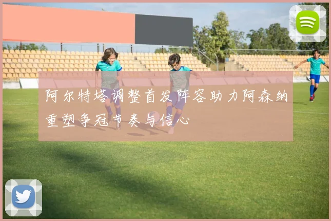 阿尔特塔调整首发阵容助力阿森纳重塑争冠节奏与信心