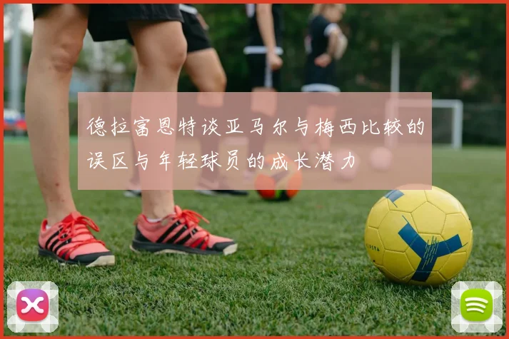 德拉富恩特谈亚马尔与梅西比较的误区与年轻球员的成长潜力