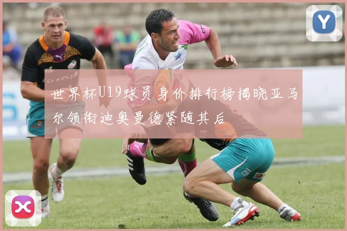 世界杯U19球员身价排行榜揭晓亚马尔领衔迪奥曼德紧随其后