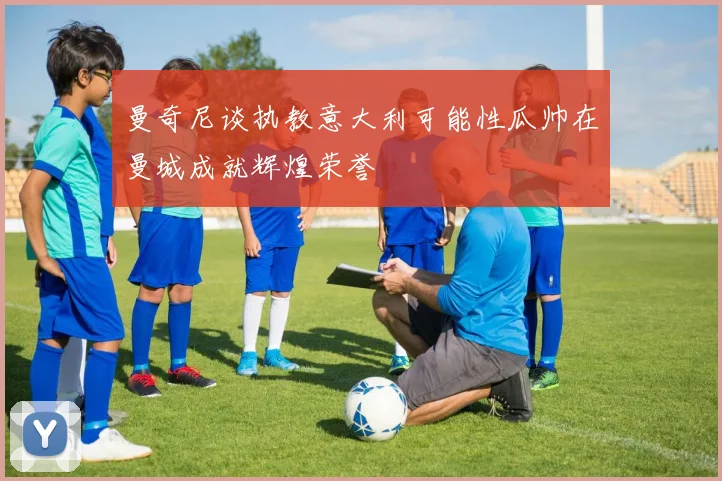 曼奇尼谈执教意大利可能性瓜帅在曼城成就辉煌荣誉