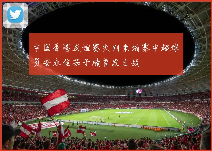中国香港友谊赛失利柬埔寨中超球员安永佳茹子楠首发出战