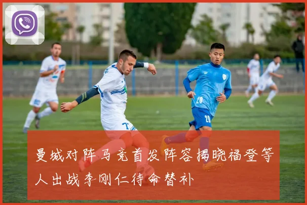 曼城对阵马竞首发阵容揭晓福登等人出战李刚仁待命替补