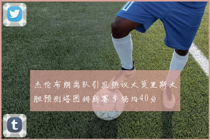 杰伦布朗离队引发热议大莫里斯大胆预测塔图姆新赛季场均40分