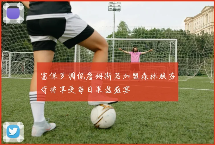 富保罗调侃詹姆斯若加盟森林狼芬奇将享受每日果盘盛宴