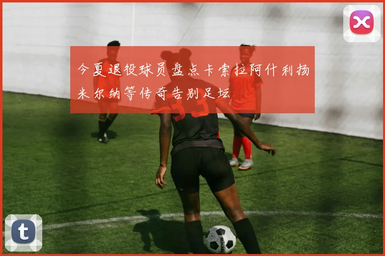 今夏退役球员盘点卡索拉阿什利扬米尔纳等传奇告别足坛