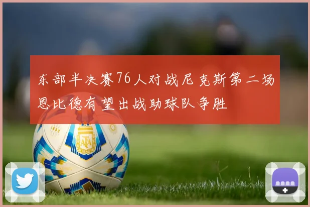 东部半决赛76人对战尼克斯第二场恩比德有望出战助球队争胜