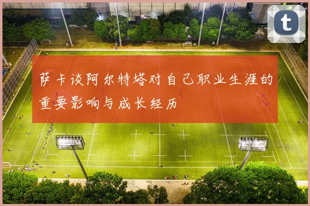 萨卡谈阿尔特塔对自己职业生涯的重要影响与成长经历