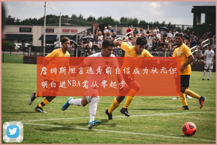 詹姆斯坦言选秀前自信成为状元但明白进NBA需从零起步