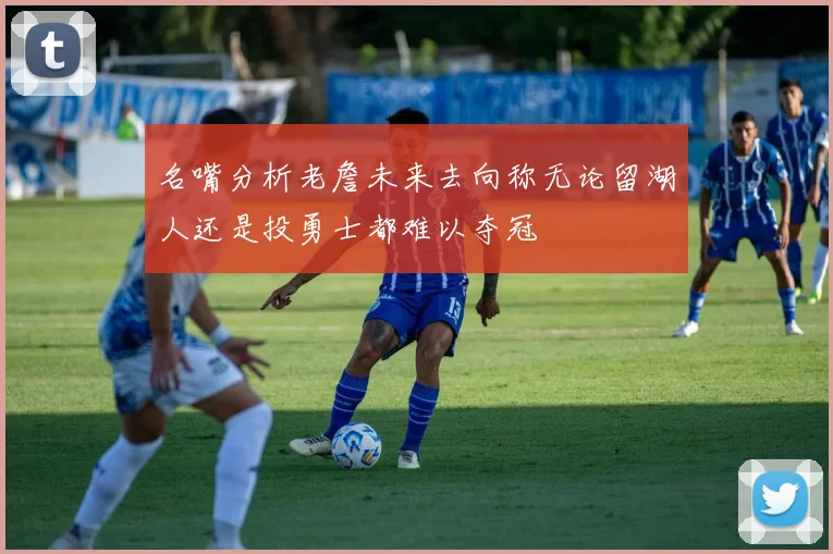 名嘴分析老詹未来去向称无论留湖人还是投勇士都难以夺冠