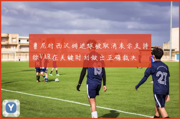 鲁尼对西汉姆进球被取消表示支持称VAR在关键时刻做出正确裁决