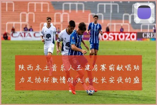 陕西本土音乐人王建房赛前献唱助力足协杯激情对决共赴长安夜的盛宴