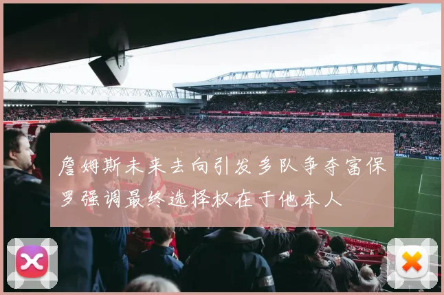 詹姆斯未来去向引发多队争夺富保罗强调最终选择权在于他本人