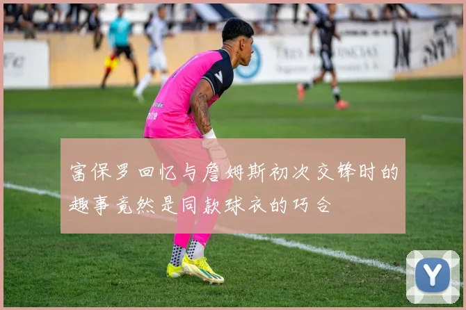 富保罗回忆与詹姆斯初次交锋时的趣事竟然是同款球衣的巧合