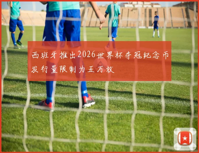 西班牙推出2026世界杯夺冠纪念币发行量限制为五万枚