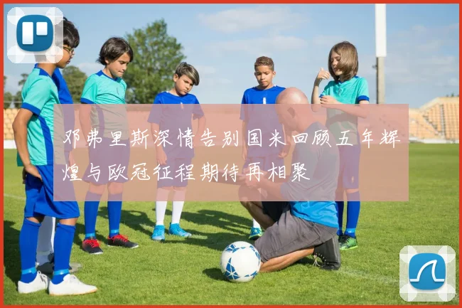 邓弗里斯深情告别国米回顾五年辉煌与欧冠征程期待再相聚