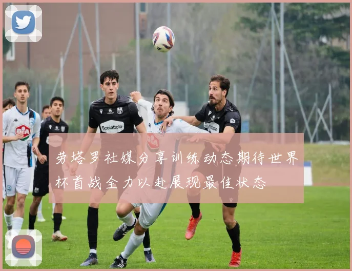 劳塔罗社媒分享训练动态期待世界杯首战全力以赴展现最佳状态