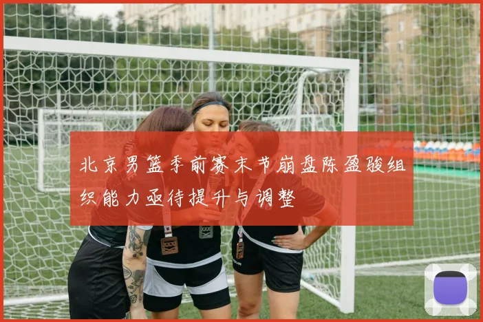 北京男篮季前赛末节崩盘陈盈骏组织能力亟待提升与调整